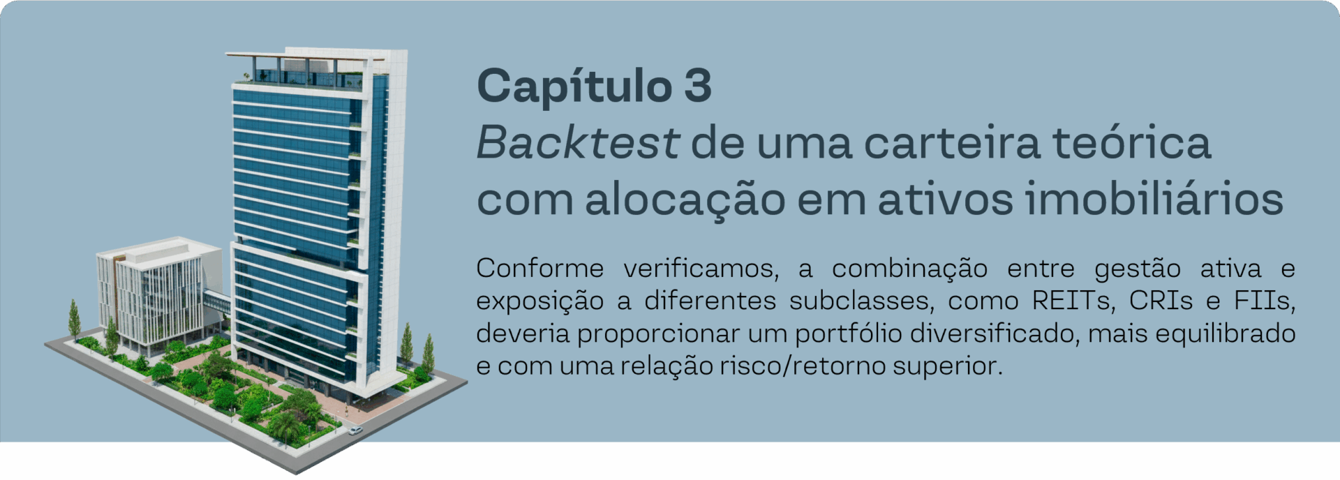 Capítulo 3 - Backtest de uma carteira teórica com alocação em ativos imobiliários. Conforme verificamos, a combinação entre gestão ativa e exposição a diferentes subclasses, como REITs, CRIs e FIIs, deveria proporcionar um portfólio diversificado, mais equilibrado e comuma relação risco/retorno superior.
